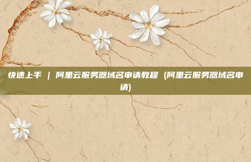快速上手 | 阿里云服务器域名申请教程 (阿里云服务器域名申请)