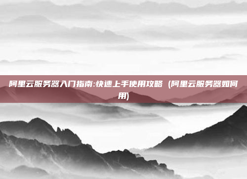 阿里云服务器入门指南:快速上手使用攻略 (阿里云服务器如何用)