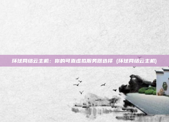 环球网络云主机:你的可靠虚拟服务器选择 (环球网络云主机)