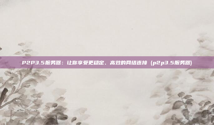 P2P3.5服务器:让你享受更稳定、高效的网络连接 (p2p3.5服务器)