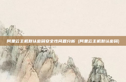 阿里云主机默认密码安全性问题分析 (阿里云主机默认密码)