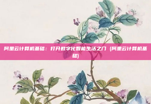 阿里云计算机基础:打开数字化智能生活之门 (阿里云计算机基础)