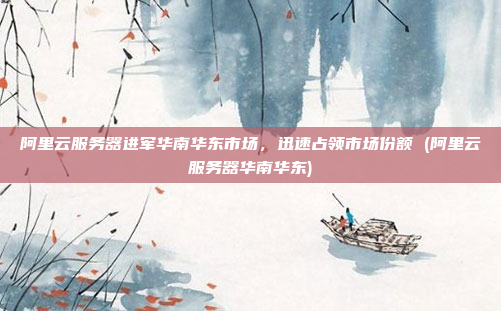 阿里云服务器进军华南华东市场,迅速占领市场份额 (阿里云服务器华南华东)