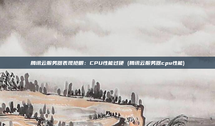 腾讯云服务器表现抢眼:CPU性能过硬 (腾讯云服务器cpu性能)
