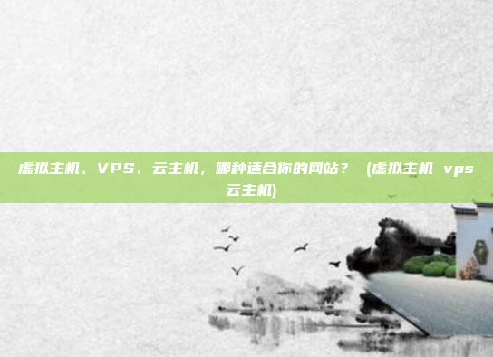 虚拟主机、VPS、云主机,哪种适合你的网站? (虚拟主机 vps 云主机)