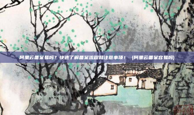 阿里云备案易吗?快速了解备案流程和注意事项! (阿里云备案容易吗)