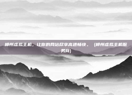 柳州虚拟主机,让你的网站尽享高速畅快。 (柳州虚拟主机服务商)