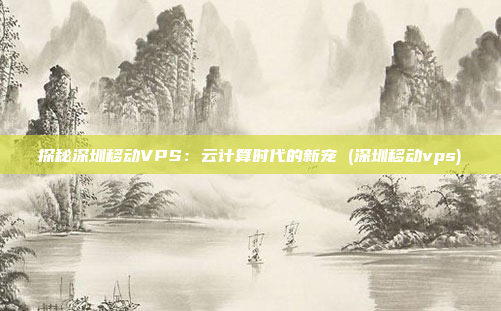 探秘深圳移动VPS：云计算时代的新宠 (深圳移动vps)