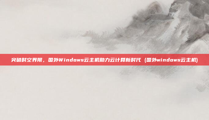 突破时空界限,国外Windows云主机助力云计算新时代 (国外windows云主机)