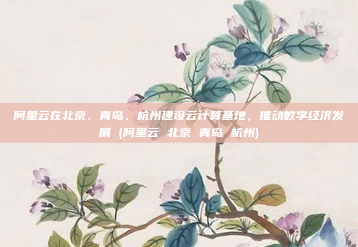 阿里云在北京、青岛、杭州建设云计算基地,推动数字经济发展 (阿里云 北京 青岛 杭州)