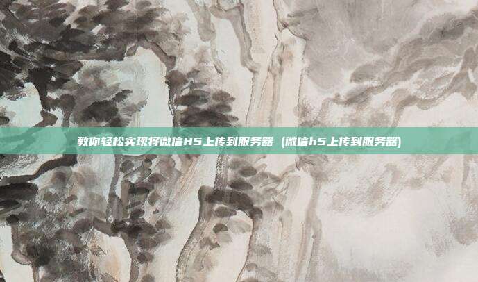 教你轻松实现将微信H5上传到服务器 (微信h5上传到服务器)