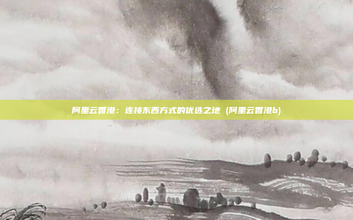 阿里云香港:连接东西方式的优选之地 (阿里云香港b)