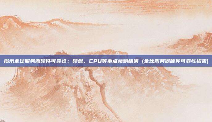 揭示全球服务器硬件可靠性:硬盘、CPU等重点检测结果 (全球服务器硬件可靠性报告)