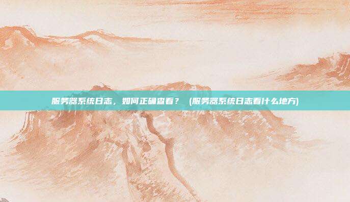 服务器系统日志,如何正确查看? (服务器系统日志看什么地方)