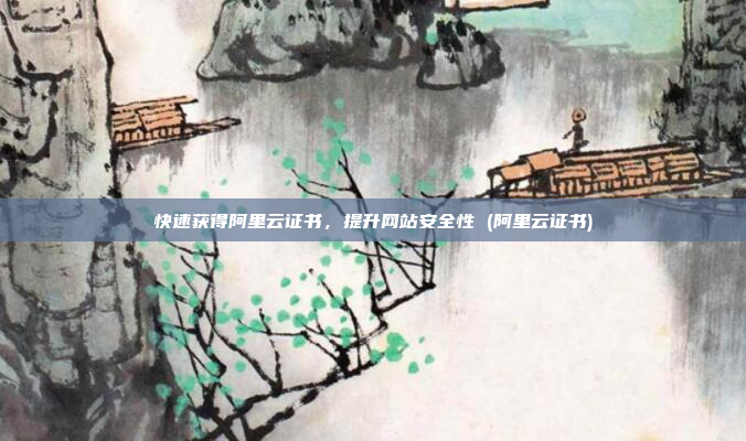 快速获得阿里云证书,提升网站安全性 (阿里云证书)