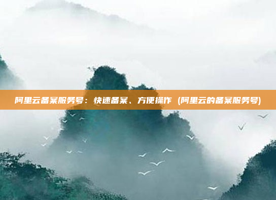 阿里云备案服务号:快速备案、方便操作 (阿里云的备案服务号)