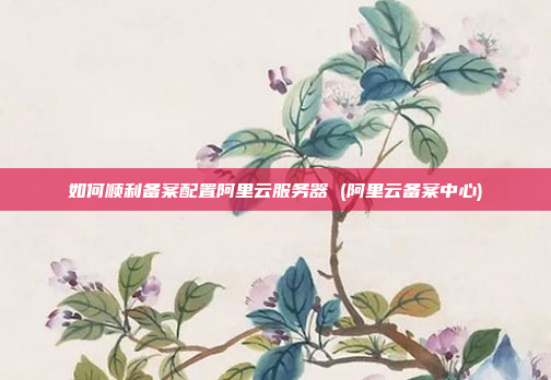 如何顺利备案配置阿里云服务器 (阿里云备案中心)