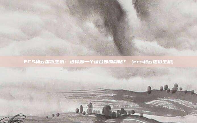 ECS和云虚拟主机:选择哪一个适合你的网站? (ecs和云虚拟主机)