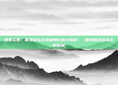 便宜实惠!香港虚拟主机租用价格大揭秘! (香港低价虚拟主机租用)