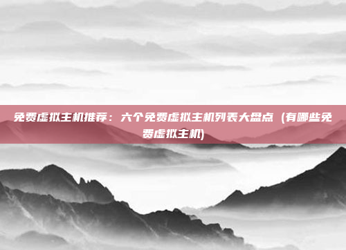 免费虚拟主机推荐:六个免费虚拟主机列表大盘点 (有哪些免费虚拟主机)