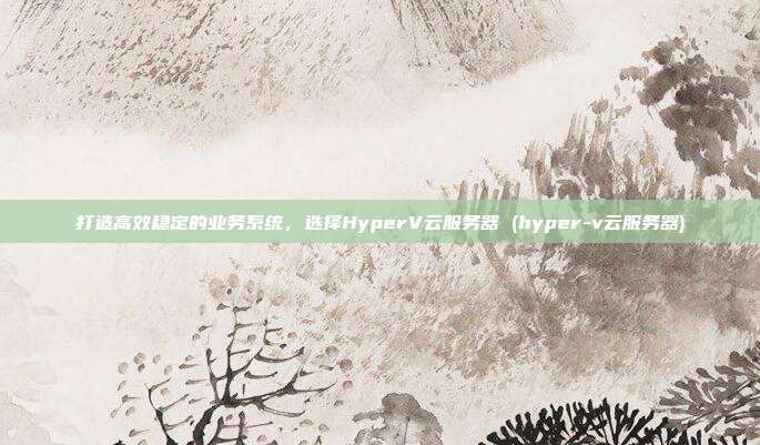 打造高效稳定的业务系统,选择HyperV云服务器 (hyper-v云服务器)