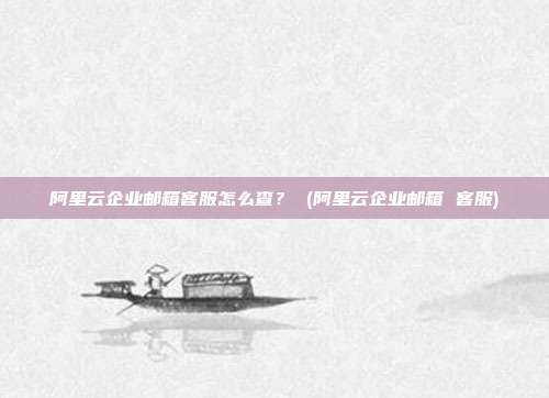 阿里云企业邮箱客服怎么查？ (阿里云企业邮箱 客服)