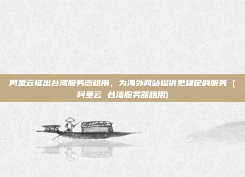 阿里云推出台湾服务器租用,为海外网站提供更稳定的服务 (阿里云 台湾服务器租用)