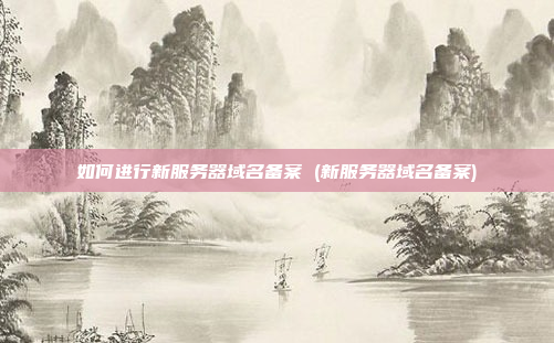 如何进行新服务器域名备案 (新服务器域名备案)