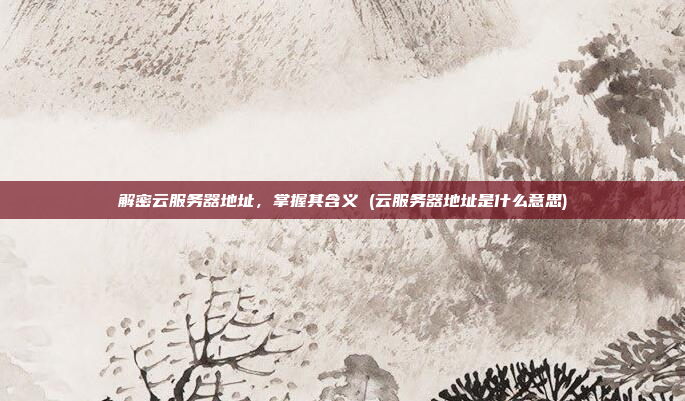 解密云服务器地址,掌握其含义 (云服务器地址是什么意思)