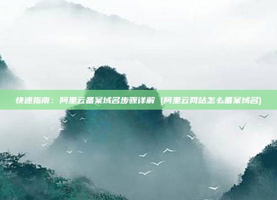 快速指南:阿里云备案域名步骤详解 (阿里云网站怎么备案域名)