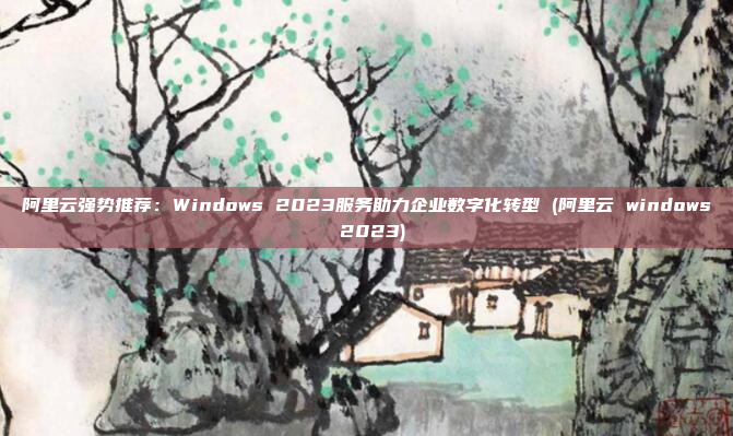 阿里云强势推荐:Windows 2023服务助力企业数字化转型 (阿里云 windows 2023)