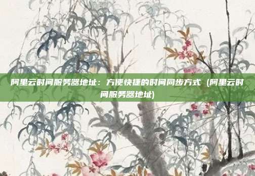 阿里云时间服务器地址:方便快捷的时间同步方式 (阿里云时间服务器地址)