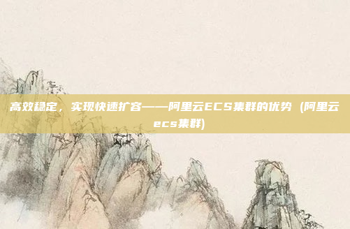 高效稳定,实现快速扩容——阿里云ECS集群的优势 (阿里云 ecs集群)