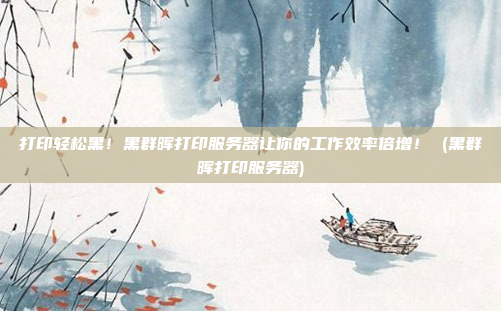 打印轻松黑!黑群晖打印服务器让你的工作效率倍增! (黑群晖打印服务器)