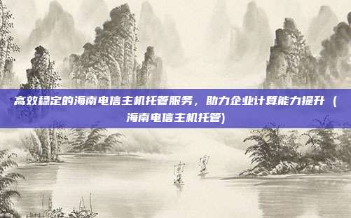 高效稳定的海南电信主机托管服务,助力企业计算能力提升 (海南电信主机托管)