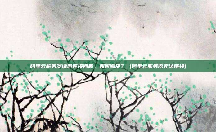 阿里云服务器遭遇连接问题,如何解决? (阿里云服务器无法链接)