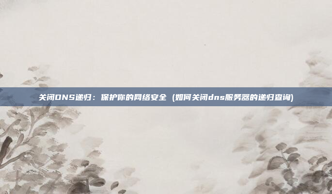 关闭DNS递归:保护你的网络安全 (如何关闭dns服务器的递归查询)