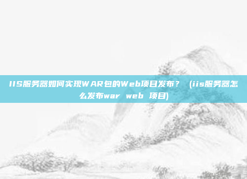 IIS服务器如何实现WAR包的Web项目发布? (iis服务器怎么发布war web 项目)