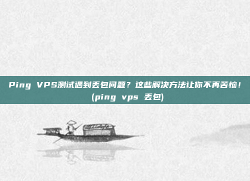Ping VPS测试遇到丢包问题?这些解决方法让你不再苦恼! (ping vps 丢包)