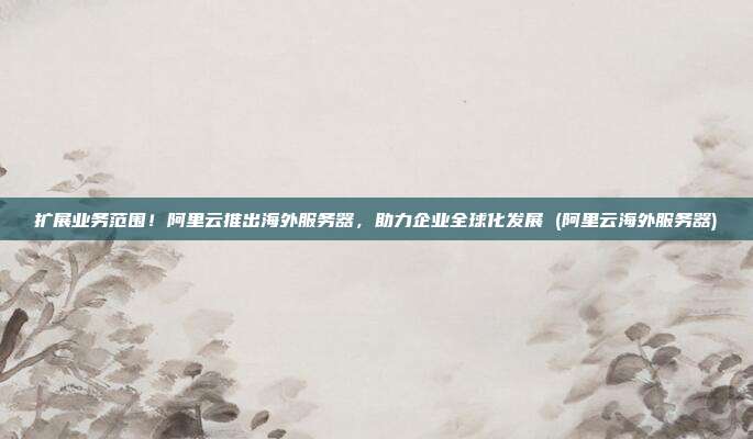 扩展业务范围！阿里云推出海外服务器，助力企业全球化发展 (阿里云海外服务器)