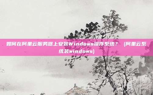 如何在阿里云服务器上安装Windows操作系统? (阿里云系统装windows)