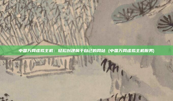 中国万网虚拟主机:轻松创建属于自己的网站 (中国万网虚拟主机服务)