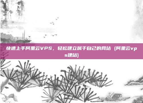 快速上手阿里云VPS,轻松建立属于自己的网站 (阿里云vps建站)