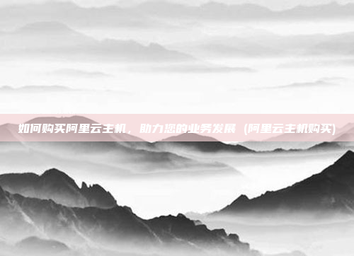 如何购买阿里云主机,助力您的业务发展 (阿里云主机购买)