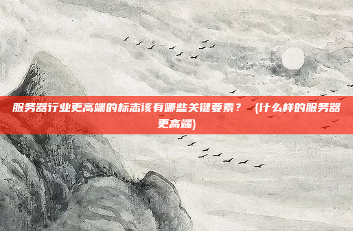 服务器行业更高端的标志该有哪些关键要素? (什么样的服务器更高端)