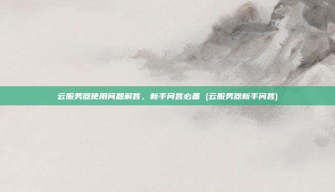 云服务器使用问题解答,新手问答必备 (云服务器新手问答)