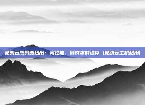 昆明云服务器租用:高性能、低成本的选择 (昆明云主机租用)