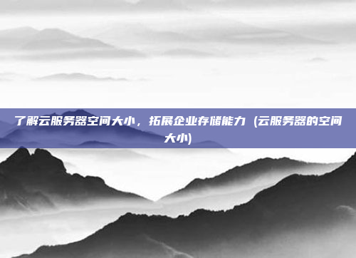 了解云服务器空间大小，拓展企业存储能力 (云服务器的空间大小)