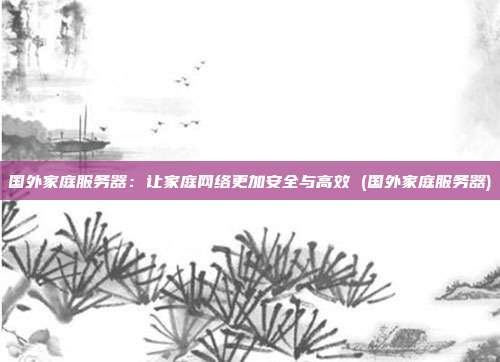 国外家庭服务器:让家庭网络更加安全与高效 (国外家庭服务器)