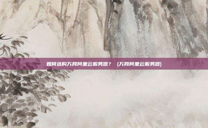 如何选购万网阿里云服务器? (万网阿里云服务器)